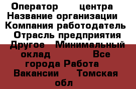 Оператор call-центра › Название организации ­ Компания-работодатель › Отрасль предприятия ­ Другое › Минимальный оклад ­ 25 000 - Все города Работа » Вакансии   . Томская обл.